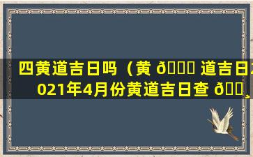 四黄道吉日吗（黄 🐝 道吉日2021年4月份黄道吉日查 🕸 询安门）